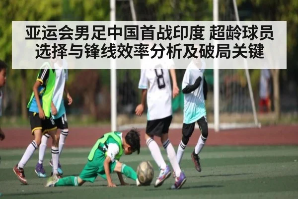 亚运会男足中国首战印度 超龄球员选择与锋线效率分析及破局关键